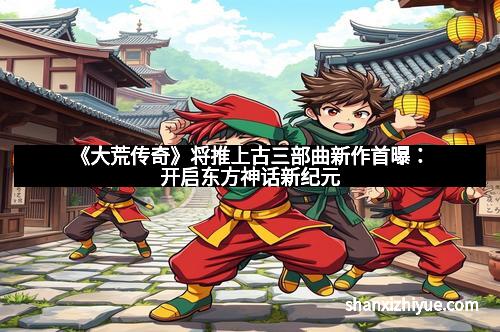 《大荒传奇》将推上古三部曲新作首曝：开启东方神话新纪元